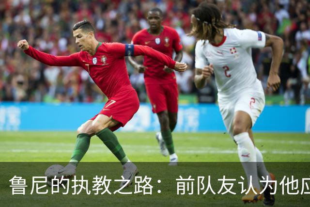 鲁尼的执教之路：前队友认为他应更注重经验积累